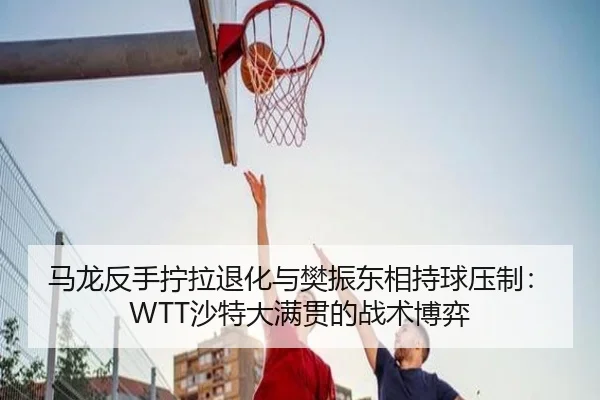 马龙反手拧拉退化与樊振东相持球压制：WTT沙特大满贯的战术博弈