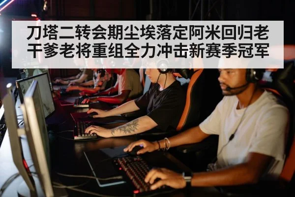 刀塔二转会期尘埃落定阿米回归老干爹老将重组全力冲击新赛季冠军