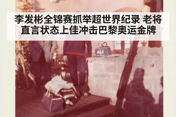 李发彬全锦赛抓举超世界纪录 老将直言状态上佳冲击巴黎奥运金牌