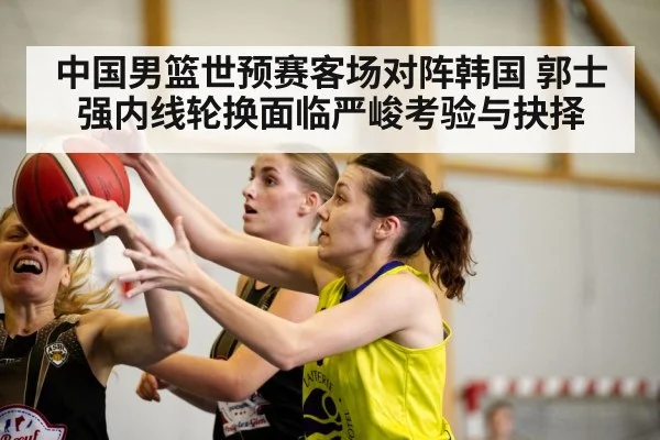 中国男篮世预赛客场对阵韩国 郭士强内线轮换面临严峻考验与抉择